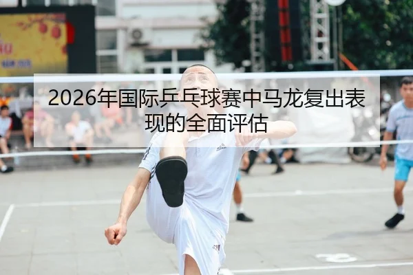 2026年国际乒乓球赛中马龙复出表现的全面评估