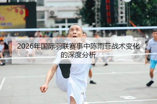 2026年国际羽联赛事中陈雨菲战术变化的深度分析